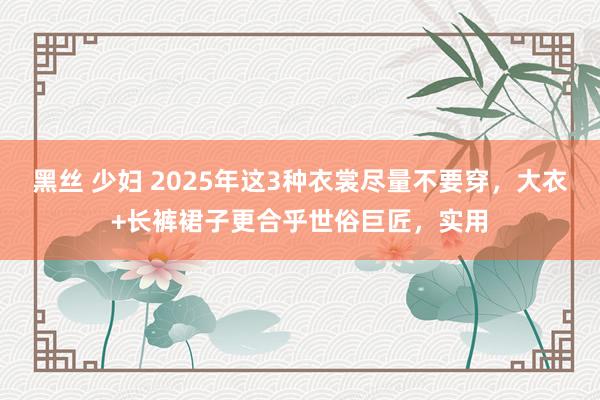 黑丝 少妇 2025年这3种衣裳尽量不要穿，大衣+长裤裙子更合乎世俗巨匠，实用