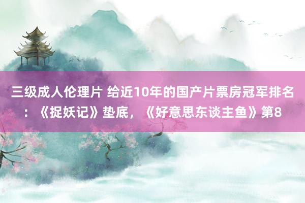 三级成人伦理片 给近10年的国产片票房冠军排名：《捉妖记》垫底，《好意思东谈主鱼》第8