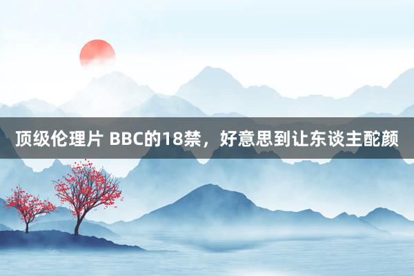 顶级伦理片 BBC的18禁，好意思到让东谈主酡颜