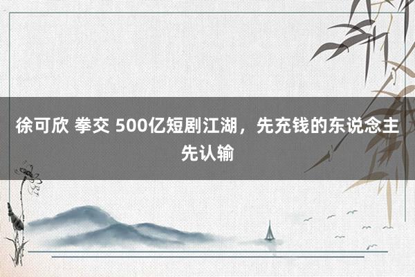 徐可欣 拳交 500亿短剧江湖，先充钱的东说念主先认输