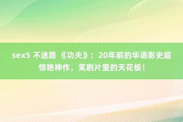 sex5 不迷路 《功夫》：20年前的华语影史超惊艳神作，笑剧片里的天花板！