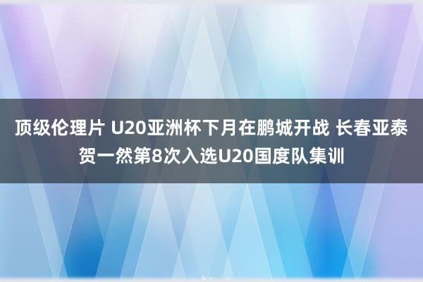 顶级伦理片 U20亚洲杯下月在鹏城开战 长春亚泰贺一然第8次入选U20国度队集训