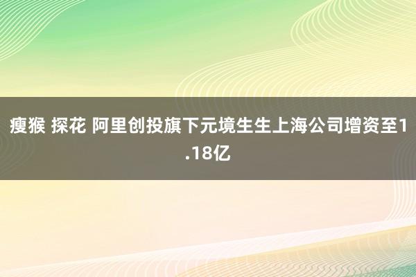 瘦猴 探花 阿里创投旗下元境生生上海公司增资至1.18亿