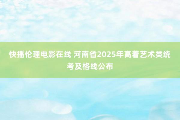 快播伦理电影在线 河南省2025年高着艺术类统考及格线公布