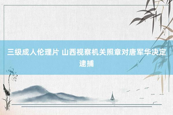 三级成人伦理片 山西视察机关照章对唐军华决定逮捕