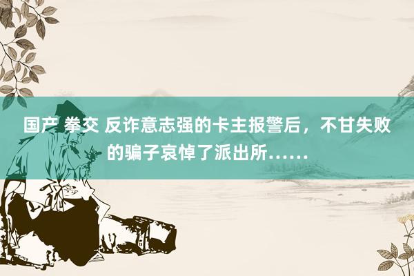 国产 拳交 反诈意志强的卡主报警后，不甘失败的骗子哀悼了派出所……