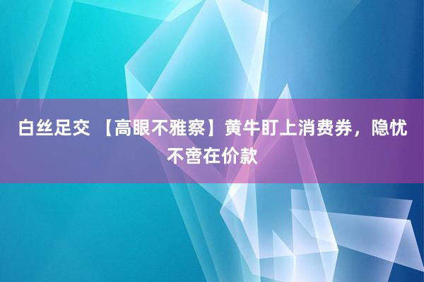 白丝足交 【高眼不雅察】黄牛盯上消费券，隐忧不啻在价款