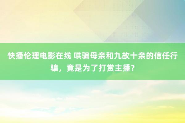 快播伦理电影在线 哄骗母亲和九故十亲的信任行骗，竟是为了打赏主播？