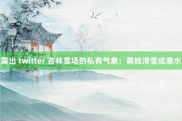 露出 twitter 吉林雪场的私有气象：萌娃滑雪成潮水