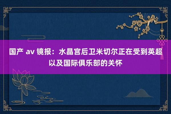 国产 av 镜报：水晶宫后卫米切尔正在受到英超以及国际俱乐部的关怀