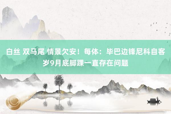 白丝 双马尾 情景欠安！每体：毕巴边锋尼科自客岁9月底脚踝一直存在问题