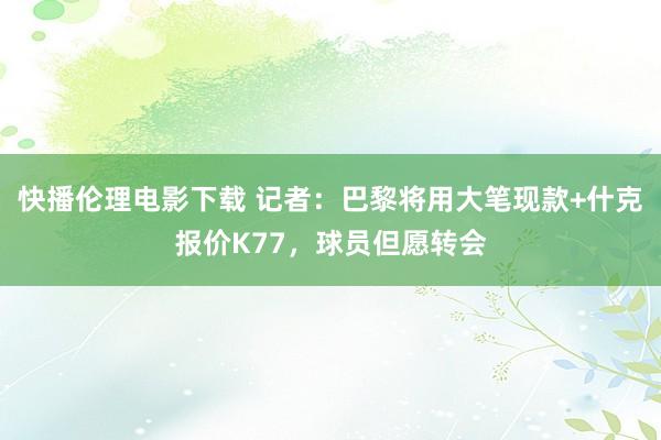 快播伦理电影下载 记者：巴黎将用大笔现款+什克报价K77，球员但愿转会