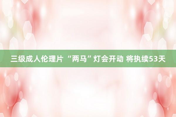 三级成人伦理片 “两马”灯会开动 将执续53天