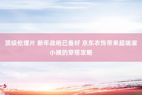 顶级伦理片 新年战袍已备好 京东衣饰带来超端淑小姨的穿搭攻略