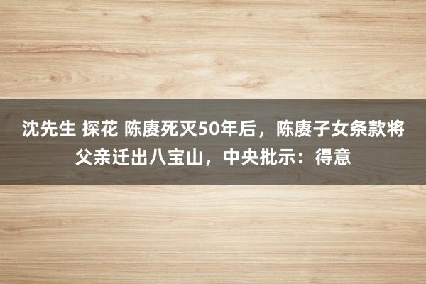 沈先生 探花 陈赓死灭50年后，陈赓子女条款将父亲迁出八宝山，中央批示：得意