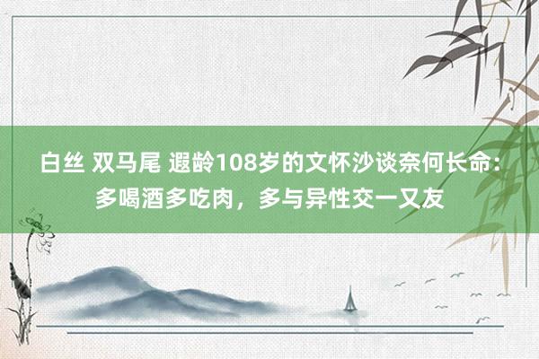 白丝 双马尾 遐龄108岁的文怀沙谈奈何长命：多喝酒多吃肉，多与异性交一又友