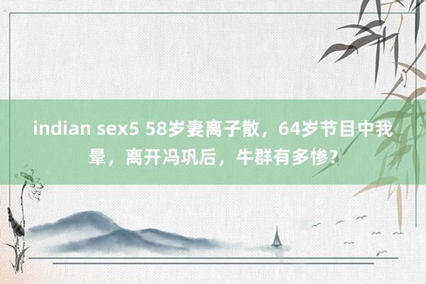 indian sex5 58岁妻离子散，64岁节目中我晕，离开冯巩后，牛群有多惨？