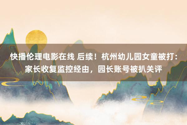 快播伦理电影在线 后续！杭州幼儿园女童被打：家长收复监控经由，园长账号被扒关评