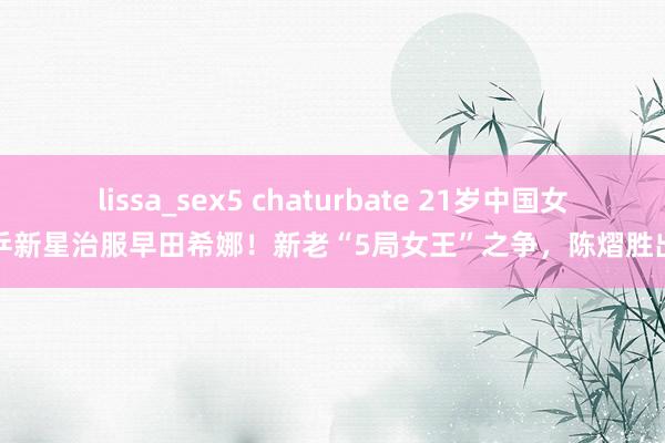 lissa_sex5 chaturbate 21岁中国女乒新星治服早田希娜！新老“5局女王”之争，陈熠胜出