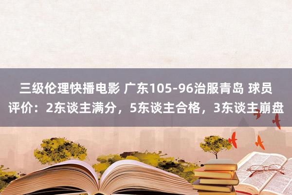 三级伦理快播电影 广东105-96治服青岛 球员评价：2东谈主满分，5东谈主合格，3东谈主崩盘