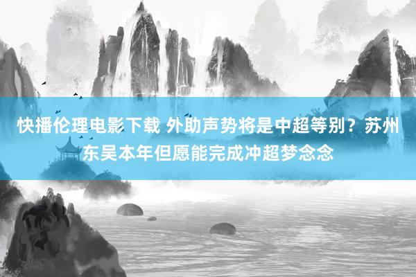 快播伦理电影下载 外助声势将是中超等别？苏州东吴本年但愿能完成冲超梦念念