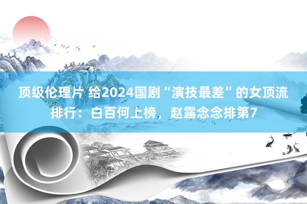 顶级伦理片 给2024国剧“演技最差”的女顶流排行：白百何上榜，赵露念念排第7