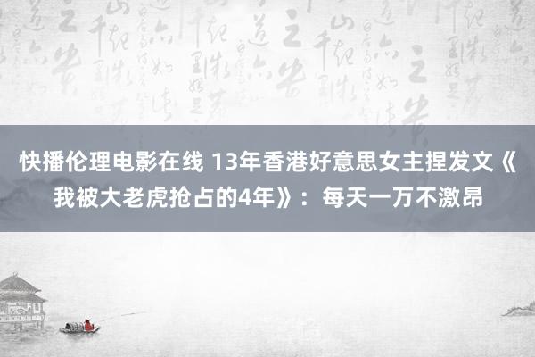 快播伦理电影在线 13年香港好意思女主捏发文《我被大老虎抢占的4年》：每天一万不激昂