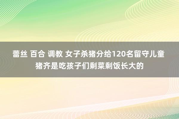 蕾丝 百合 调教 女子杀猪分给120名留守儿童 猪齐是吃孩子们剩菜剩饭长大的