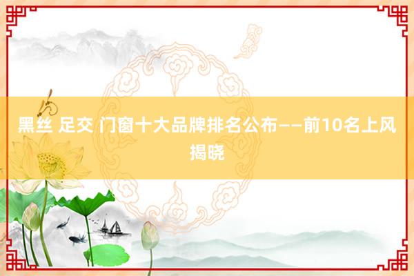 黑丝 足交 门窗十大品牌排名公布——前10名上风揭晓