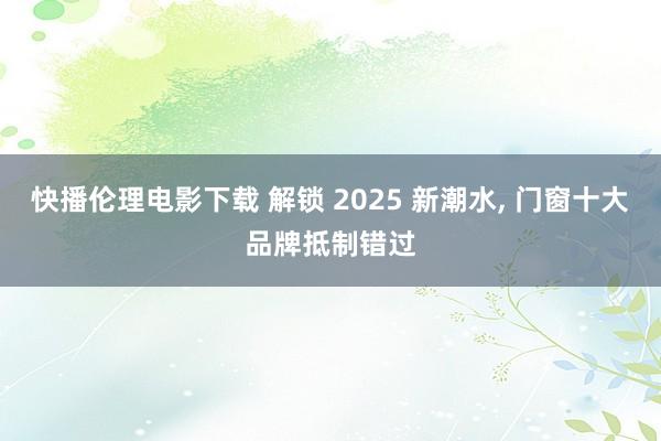 快播伦理电影下载 解锁 2025 新潮水， 门窗十大品牌抵制错过