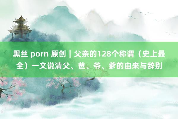 黑丝 porn 原创︱父亲的128个称谓（史上最全）一文说清父、爸、爷、爹的由来与辞别