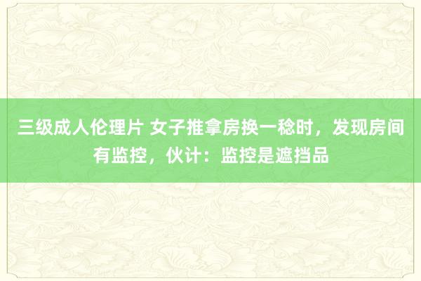 三级成人伦理片 女子推拿房换一稔时，发现房间有监控，伙计：监控是遮挡品