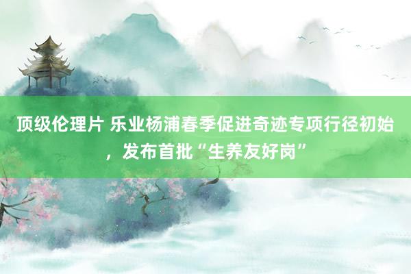 顶级伦理片 乐业杨浦春季促进奇迹专项行径初始，发布首批“生养友好岗”