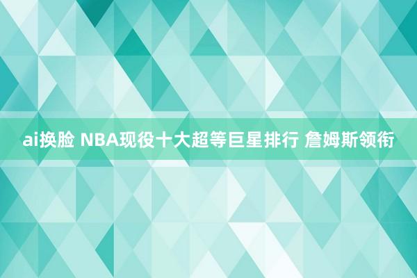 ai换脸 NBA现役十大超等巨星排行 詹姆斯领衔