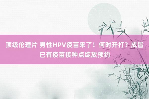 顶级伦理片 男性HPV疫苗来了！何时开打？成皆已有疫苗接种点绽放预约