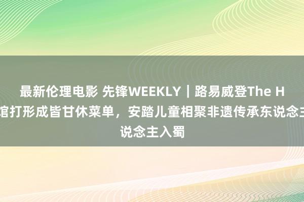 最新伦理电影 先锋WEEKLY｜路易威登The Hall会馆打形成皆甘休菜单，安踏儿童相聚非遗传承东说念主入蜀