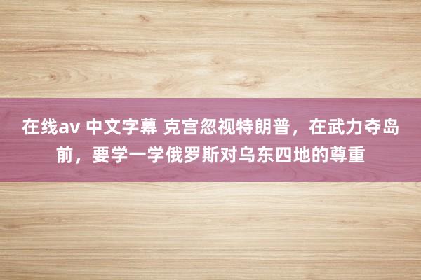 在线av 中文字幕 克宫忽视特朗普，在武力夺岛前，要学一学俄罗斯对乌东四地的尊重