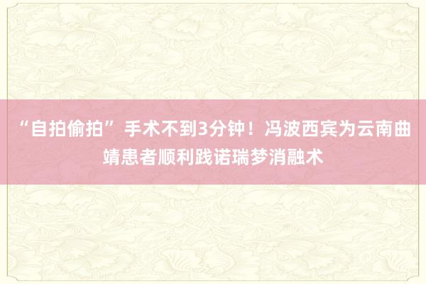 “自拍偷拍” 手术不到3分钟！冯波西宾为云南曲靖患者顺利践诺瑞梦消融术