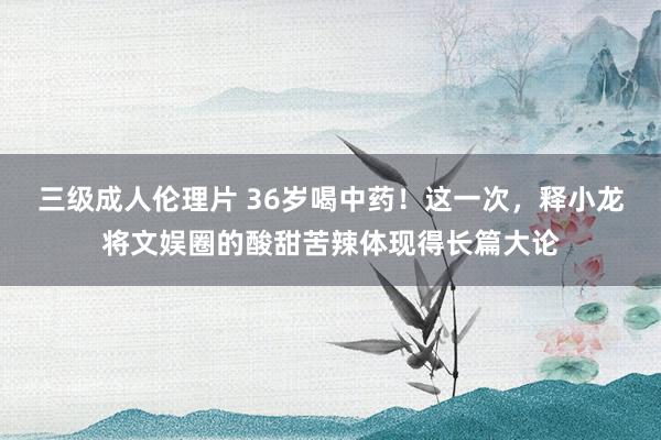 三级成人伦理片 36岁喝中药！这一次，释小龙将文娱圈的酸甜苦辣体现得长篇大论