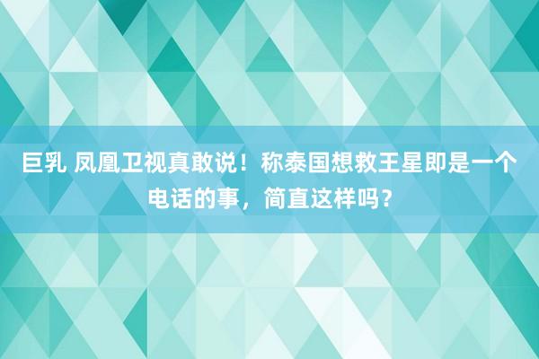 巨乳 凤凰卫视真敢说！称泰国想救王星即是一个电话的事，简直这样吗？