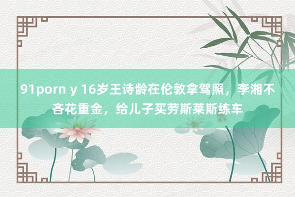 91porn y 16岁王诗龄在伦敦拿驾照，李湘不吝花重金，给儿子买劳斯莱斯练车