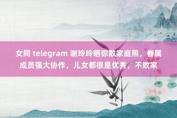 女同 telegram 谢玲玲晒弥散家庭照，眷属成员强大协作，儿女都很是优秀，不败家