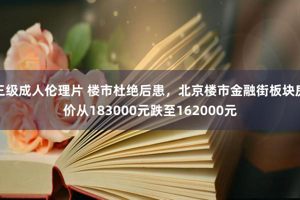 三级成人伦理片 楼市杜绝后患，北京楼市金融街板块房价从183000元跌至162000元