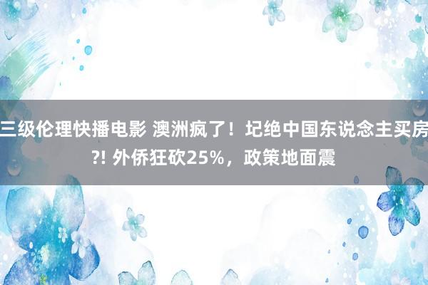 三级伦理快播电影 澳洲疯了！圮绝中国东说念主买房?! 外侨狂砍25%，政策地面震