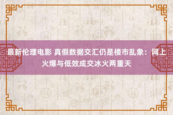 最新伦理电影 真假数据交汇仍是楼市乱象：网上火爆与低效成交冰火两重天