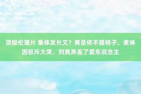 顶级伦理片 集体发长文？黄圣依不提杨子，麦琳因驳斥大哭，刘爽弄丢了爱东说念主