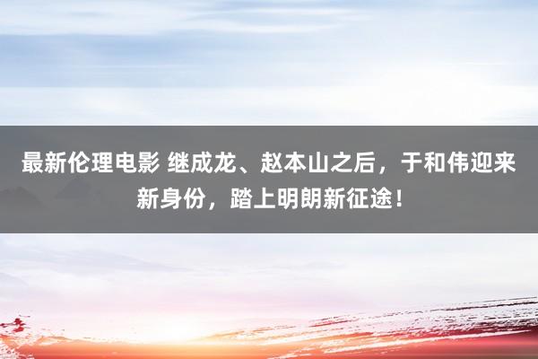 最新伦理电影 继成龙、赵本山之后，于和伟迎来新身份，踏上明朗新征途！