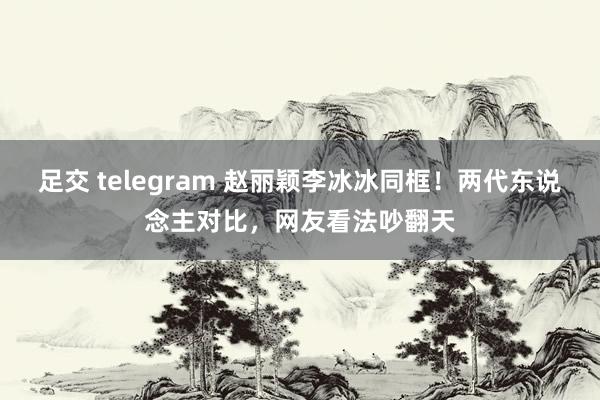 足交 telegram 赵丽颖李冰冰同框！两代东说念主对比，网友看法吵翻天