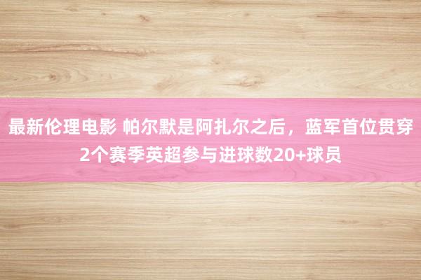 最新伦理电影 帕尔默是阿扎尔之后，蓝军首位贯穿2个赛季英超参与进球数20+球员