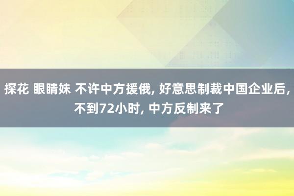 探花 眼睛妹 不许中方援俄， 好意思制裁中国企业后， 不到72小时， 中方反制来了